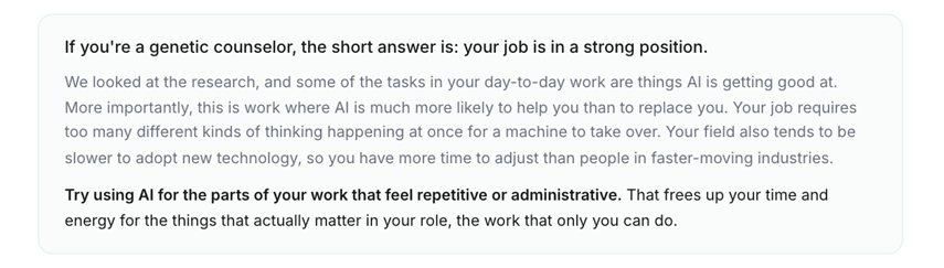 If you're a genetic counselor, the short answer is: your job is in a strong position. We looked at the research, and some of the tasks in your day-to-day work are things AI is getting good at. More importantly, this is work where AI is much more likely to help you than to replace you. Your job requires too many different kinds of thinking happening at once for a machine to take over. Your field also tends to be slower to adopt new technology, so you have more time to adjust than people in faster-moving industries. Try using AI for the parts of your work that feel repetitive or administrative. That frees up your time and energy for the things that actually matter in your role, the work that only you can do.